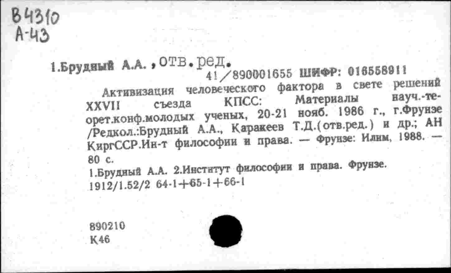 ﻿845(о Ама
лл.отв.ред.ю|)и1ви шифр: 01865ве1,
Активизация человеческого фактора в свете решений XXVII съезда КПСС:	Материалы науч.-те-
орет.конф.молодых ученых, 20-21 нояб. 1986 г., г .Фрунзе /Редкол.-.Брудный А.А., Каракеев Т.Д.(отв.ред.) и др.; АН КиргССР.Ин-т философии и права. — Фрунзе: Илим, 1988. — 80 с.
1.Брудный А.А. 2.Институт философии и права. Фрунзе.
1912/1.52/2 64-14-65-1+66-1
890210 К46